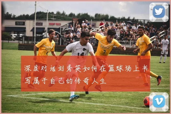 深度对话刘秀英如何在篮球场上书写属于自己的传奇人生