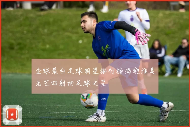 全球最白足球明星排行榜揭晓谁是光芒四射的足球之星