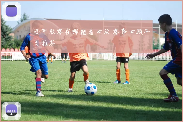西甲联赛在哪能看回放 赛事回顾平台推荐