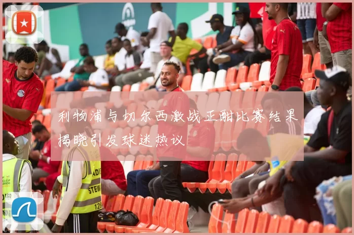 利物浦与切尔西激战正酣比赛结果揭晓引发球迷热议