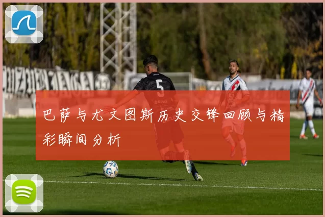 巴萨与尤文图斯历史交锋回顾与精彩瞬间分析