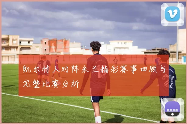 凯尔特人对阵米兰精彩赛事回顾与完整比赛分析