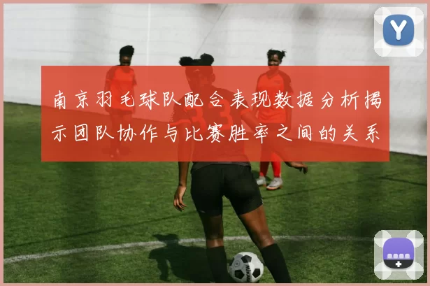 南京羽毛球队配合表现数据分析揭示团队协作与比赛胜率之间的关系