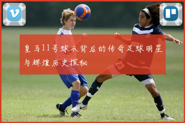 皇马11号球衣背后的传奇足球明星与辉煌历史探秘