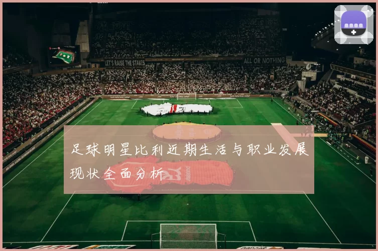 足球明星比利近期生活与职业发展现状全面分析