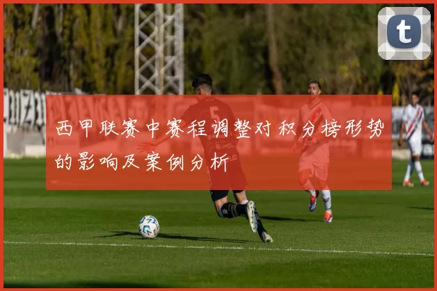 西甲联赛中赛程调整对积分榜形势的影响及案例分析