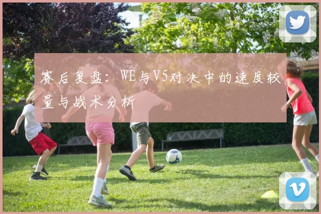 赛后复盘：WE与V5对决中的速度较量与战术分析