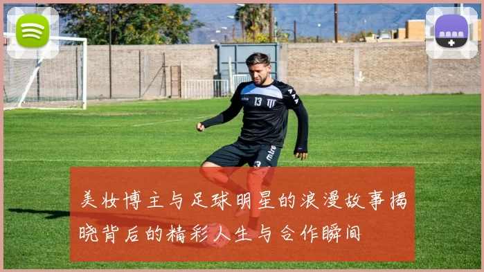 美妆博主与足球明星的浪漫故事揭晓背后的精彩人生与合作瞬间