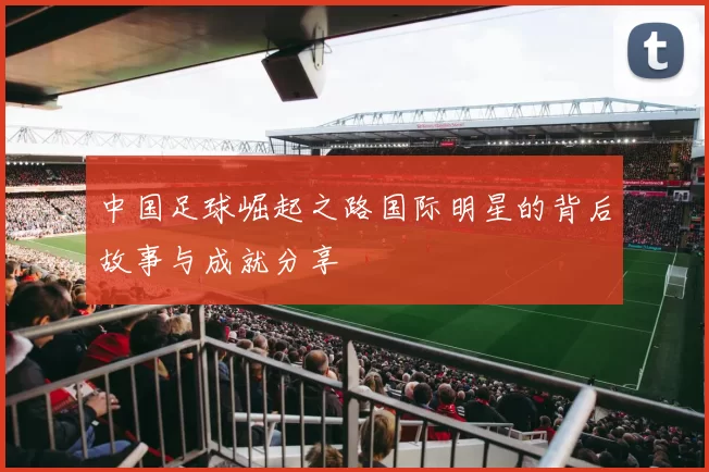 中国足球崛起之路国际明星的背后故事与成就分享