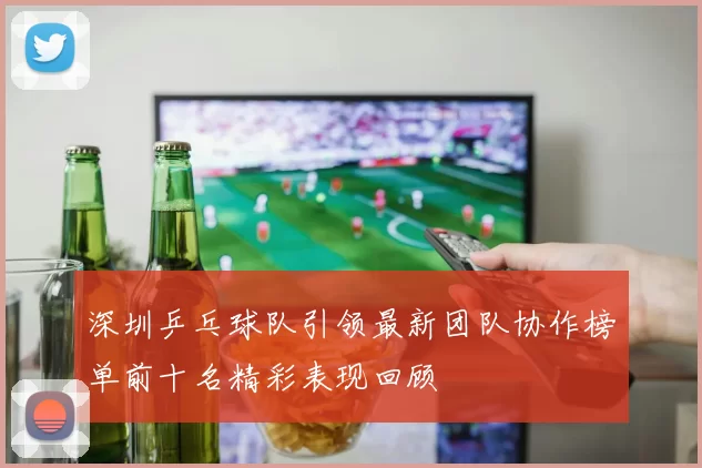 深圳乒乓球队引领最新团队协作榜单前十名精彩表现回顾