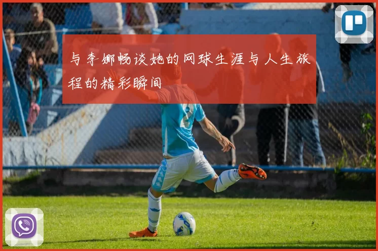 与李娜畅谈她的网球生涯与人生旅程的精彩瞬间