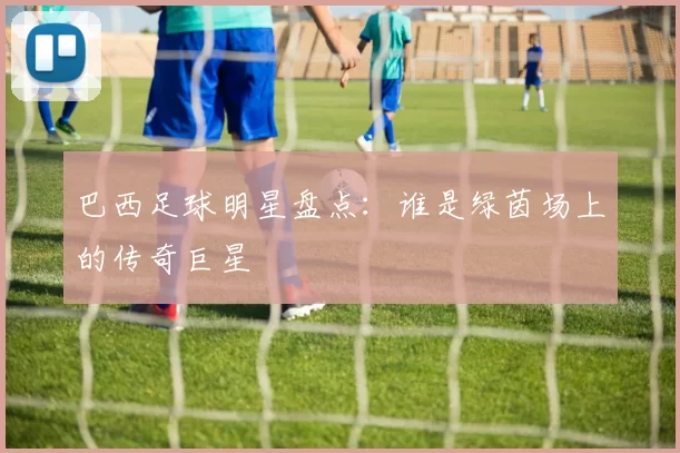 巴西足球明星盘点：谁是绿茵场上的传奇巨星