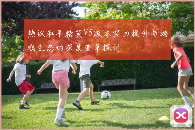 热议和平精英V5版本实力提升与游戏生态的深度变革探讨
