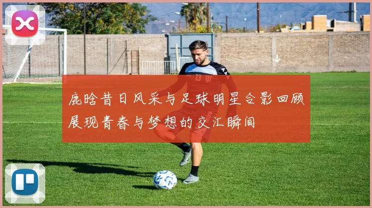 鹿晗昔日风采与足球明星合影回顾展现青春与梦想的交汇瞬间