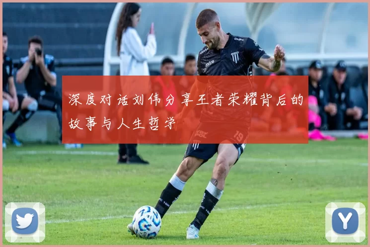 深度对话刘伟分享王者荣耀背后的故事与人生哲学