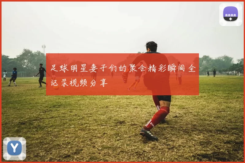 足球明星妻子们的聚会精彩瞬间全记录视频分享