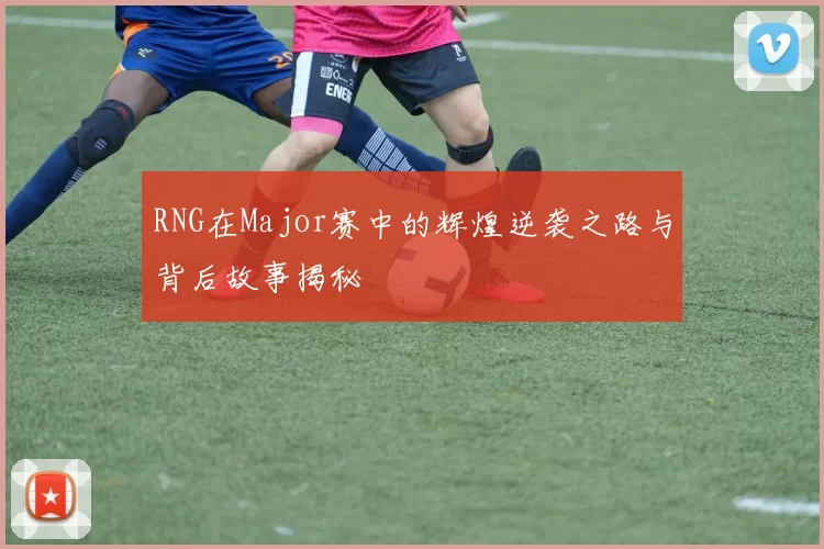 RNG在Major赛中的辉煌逆袭之路与背后故事揭秘