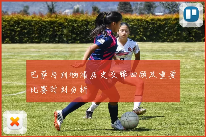 巴萨与利物浦历史交锋回顾及重要比赛时刻分析