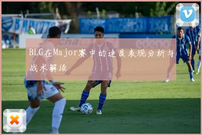 BLG在Major赛中的速度表现分析与战术解读