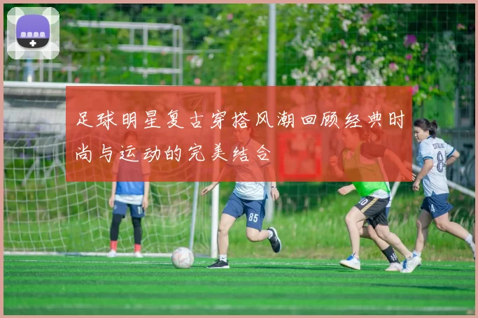 足球明星复古穿搭风潮回顾经典时尚与运动的完美结合